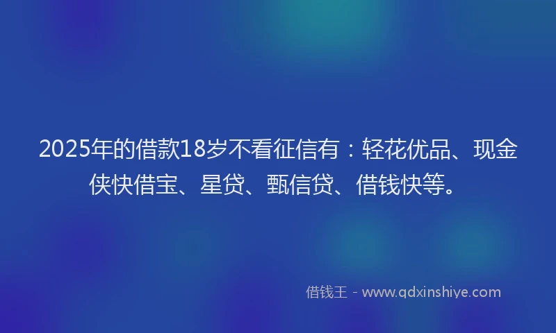 2025年的借款18岁不看征信有：轻花优品、现金侠快借宝、星贷、甄信贷、借钱快等。