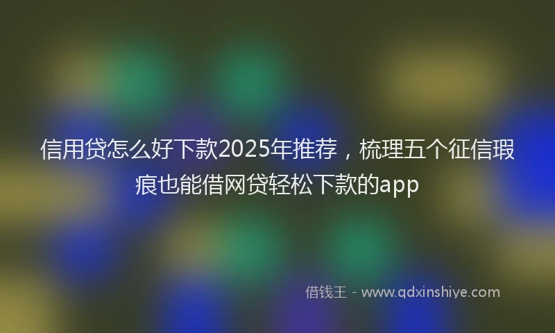信用贷怎么好下款2025年推荐，梳理五个征信瑕疵也能借网贷轻松下款的app
