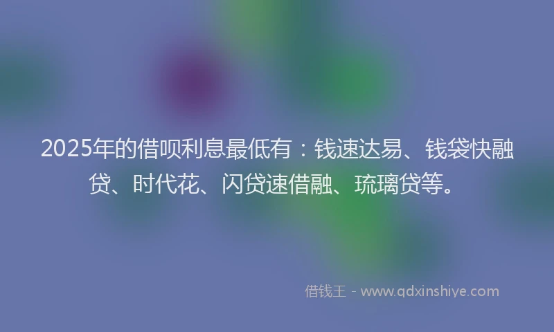 2025年的借呗利息最低有:钱速达易、钱袋快融贷、时代花、闪贷速借融、琉璃贷等。