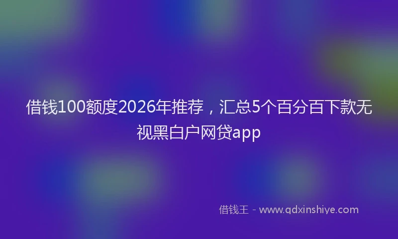 借钱100额度2026年推荐,汇总5个百分百下款无视黑白户网贷app