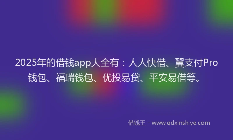 2025年的借钱app大全有：人人快借、翼支付Pro钱包、福瑞钱包、优投易贷、平安易借等。
