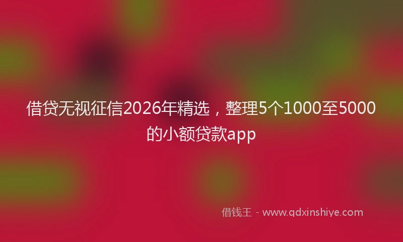 借贷无视征信2026年精选,整理5个1000至5000的小额贷款app