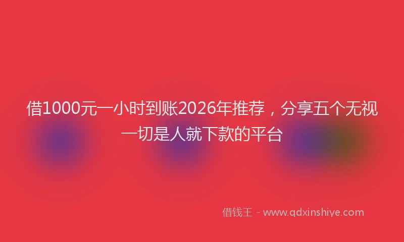 借1000元一小时到账2026年推荐，分享五个无视一切是人就下款的平台