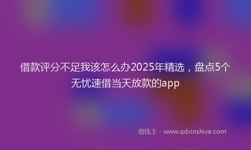 借款评分不足我该怎么办2025年精选,盘点5个无忧速借当天放款的app