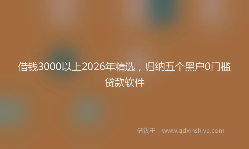 借钱3000以上2026年精选,归纳五个黑户0门槛贷款软件
