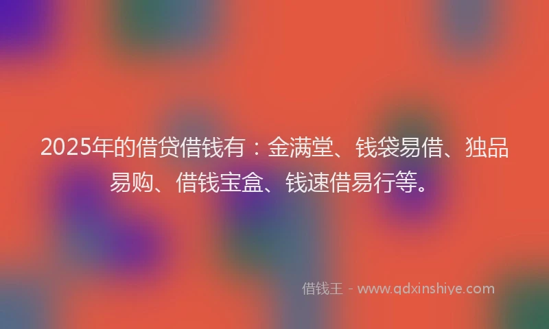 2025年的借贷借钱有:金满堂、钱袋易借、独品易购、借钱宝盒、钱速借易行等。