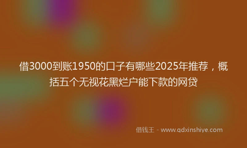 借3000到账1950的口子有哪些2025年推荐,概括五个无视花黑烂户能下款的网贷