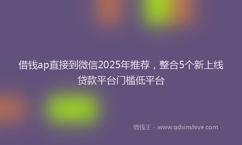 借钱ap直接到微信2025年推荐，整合5个新上线贷款平台门槛低平台