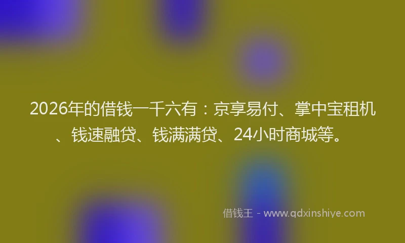 2026年的借钱一千六有:京享易付、掌中宝租机、钱速融贷、钱满满贷、24小时商城等。