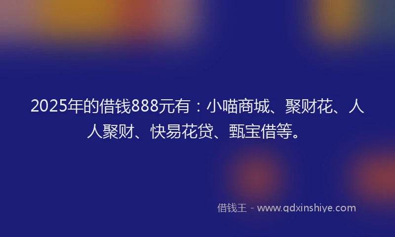 2025年的借钱888元有:小喵商城、聚财花、人人聚财、快易花贷、甄宝借等。
