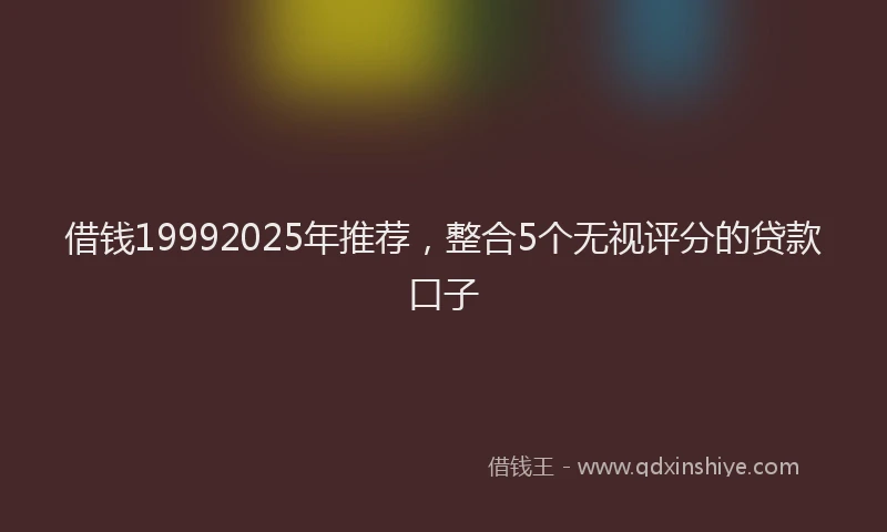 借钱19992025年推荐，整合5个无视评分的贷款口子