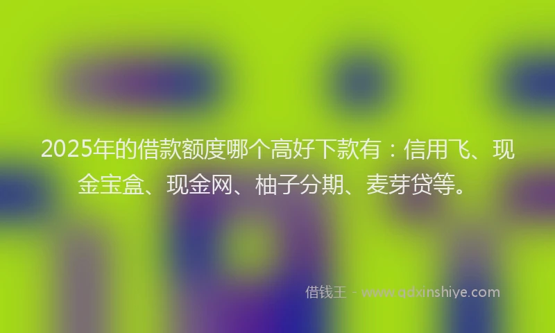 2025年的借款额度哪个高好下款有：信用飞、现金宝盒、现金网、柚子分期、麦芽贷等。