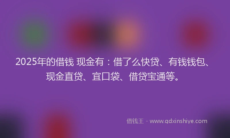 2025年的借钱 现金有：借了么快贷、有钱钱包、现金直贷、宜口袋、借贷宝通等。