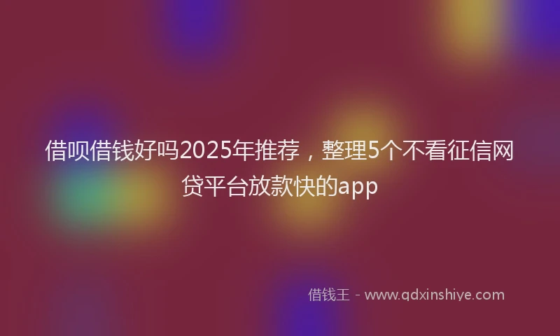 借呗借钱好吗2025年推荐，整理5个不看征信网贷平台放款快的app