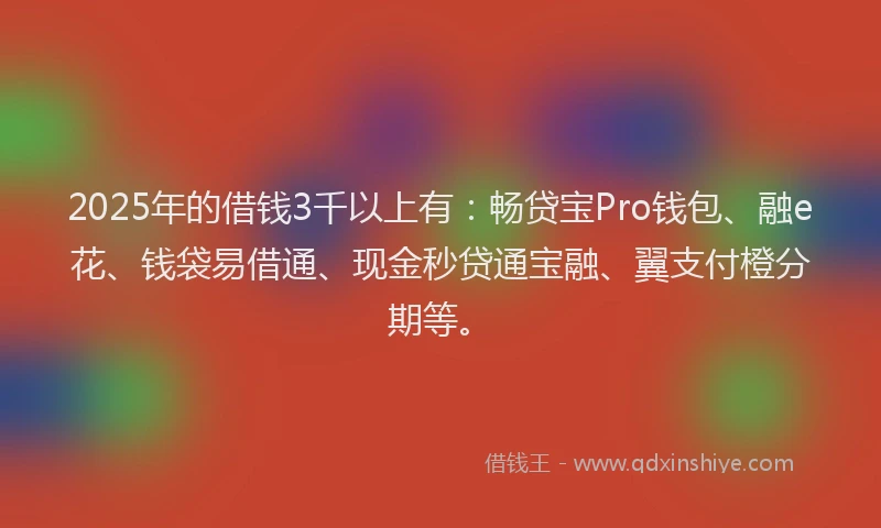 2025年的借钱3千以上有：畅贷宝Pro钱包、融e花、钱袋易借通、现金秒贷通宝融、翼支付橙分期等。