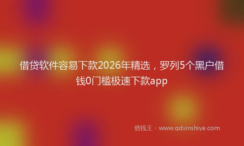 借贷软件容易下款2026年精选，罗列5个黑户借钱0门槛极速下款app