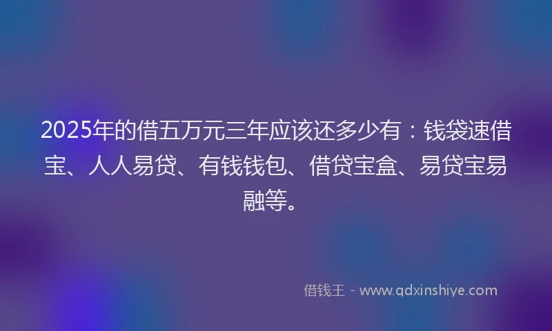 2025年的借五万元三年应该还多少有:钱袋速借宝、人人易贷、有钱钱包、借贷宝盒、易贷宝易融等。