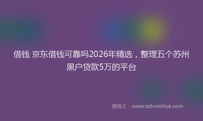 借钱 京东借钱可靠吗2026年精选,整理五个苏州黑户贷款5万的平台