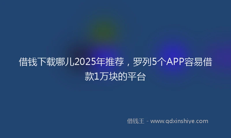 借钱下载哪儿2025年推荐，罗列5个APP容易借款1万块的平台