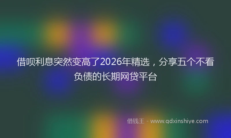 借呗利息突然变高了2026年精选,分享五个不看负债的长期网贷平台