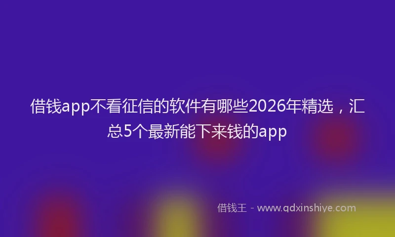 借钱app不看征信的软件有哪些2026年精选，汇总5个最新能下来钱的app