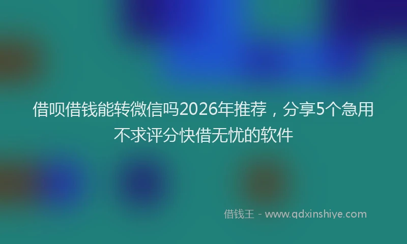 借呗借钱能转微信吗2026年推荐,分享5个急用不求评分快借无忧的软件