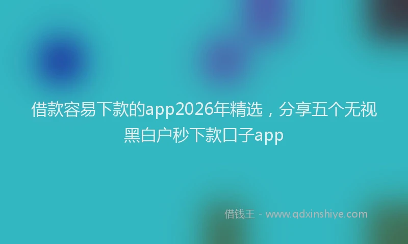 借款容易下款的app2026年精选，分享五个无视黑白户秒下款口子app