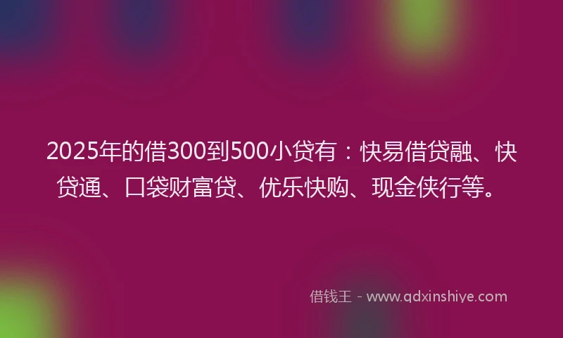 2025年的借300到500小贷有:快易借贷融、快贷通、口袋财富贷、优乐快购、现金侠行等。