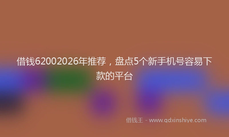 借钱62002026年推荐，盘点5个新手机号容易下款的平台