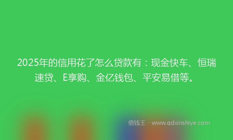 2025年的信用花了怎么贷款有：现金快车、恒瑞速贷、E享购、金亿钱包、平安易借等。