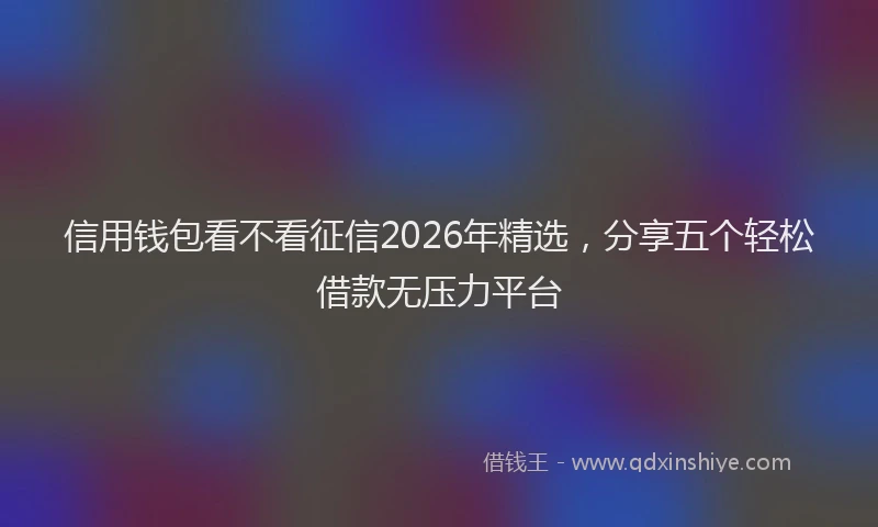 信用钱包看不看征信2026年精选，分享五个轻松借款无压力平台