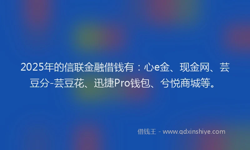 2025年的信联金融借钱有:心e金、现金网、芸豆分-芸豆花、迅捷Pro钱包、兮悦商城等。