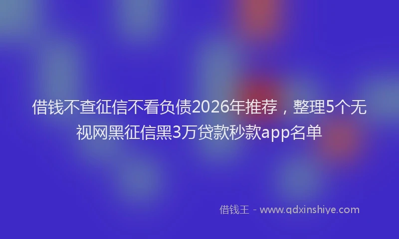 借钱不查征信不看负债2026年推荐，整理5个无视网黑征信黑3万贷款秒款app名单