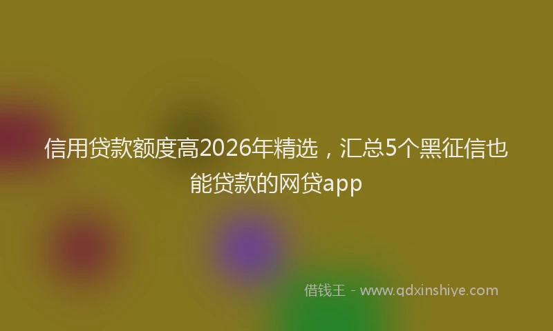信用贷款额度高2026年精选，汇总5个黑征信也能贷款的网贷app