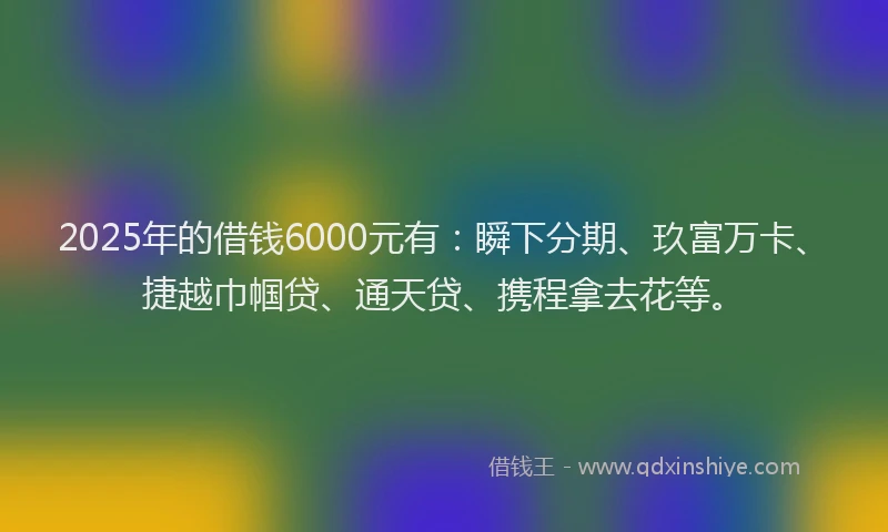 2025年的借钱6000元有:瞬下分期、玖富万卡、捷越巾帼贷、通天贷、携程拿去花等。