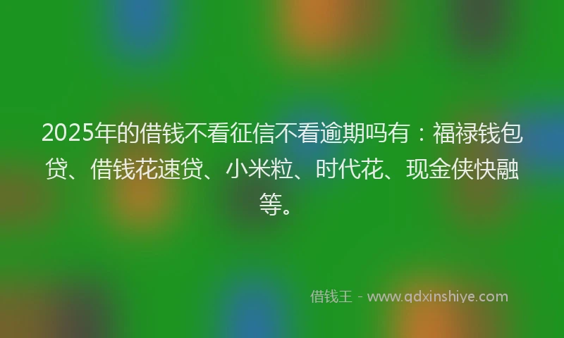 2025年的借钱不看征信不看逾期吗有：福禄钱包贷、借钱花速贷、小米粒、时代花、现金侠快融等。