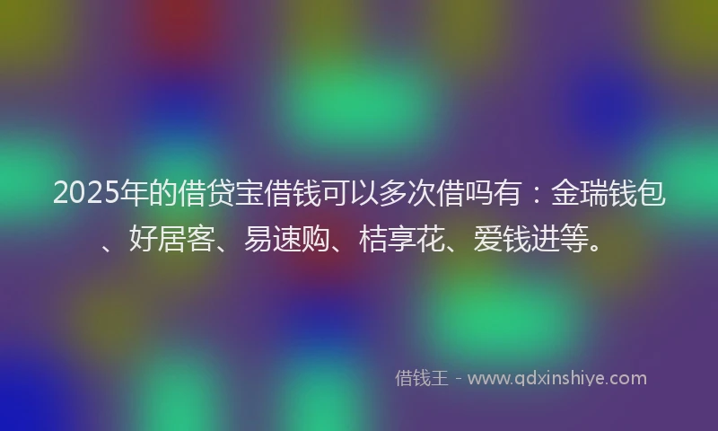 2025年的借贷宝借钱可以多次借吗有：金瑞钱包、好居客、易速购、桔享花、爱钱进等。