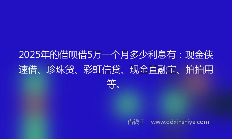 2025年的借呗借5万一个月多少利息有：现金侠速借、珍珠贷、彩虹信贷、现金直融宝、拍拍用等。