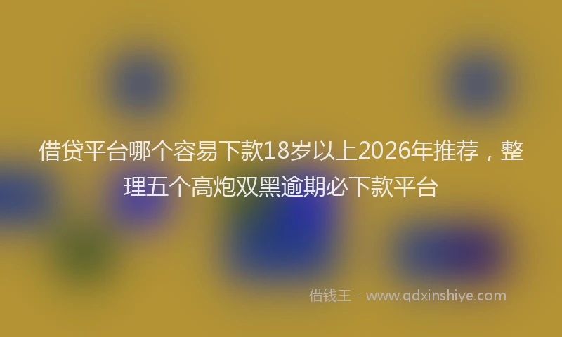 借贷平台哪个容易下款18岁以上2026年推荐，整理五个高炮双黑逾期必下款平台