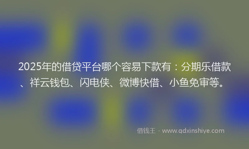 2025年的借贷平台哪个容易下款有：分期乐借款、祥云钱包、闪电侠、微博快借、小鱼免审等。