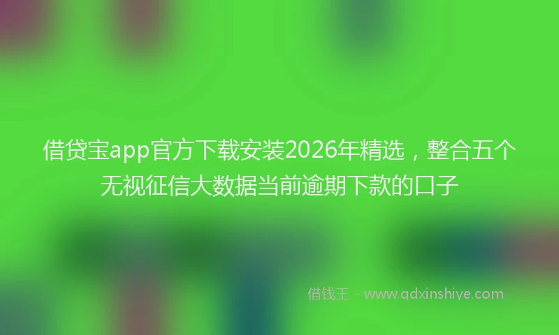 借贷宝app官方下载安装2026年精选，整合五个无视征信大数据当前逾期下款的口子