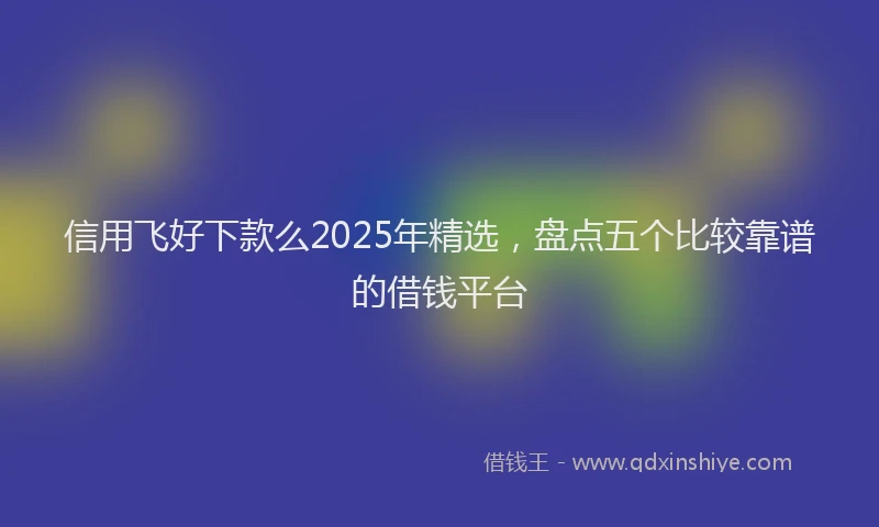 信用飞好下款么2025年精选，盘点五个比较靠谱的借钱平台