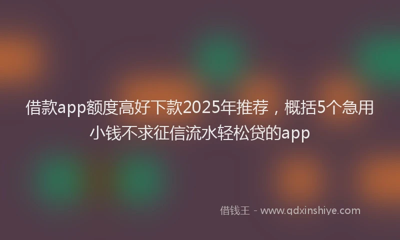 借款app额度高好下款2025年推荐，概括5个急用小钱不求征信流水轻松贷的app