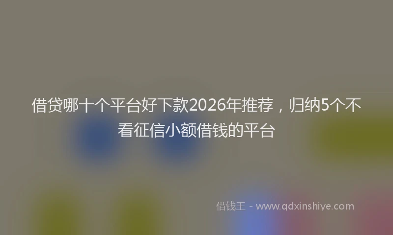 借贷哪十个平台好下款2026年推荐，归纳5个不看征信小额借钱的平台