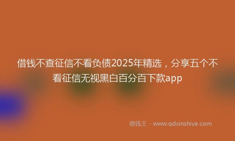 借钱不查征信不看负债2025年精选，分享五个不看征信无视黑白百分百下款app