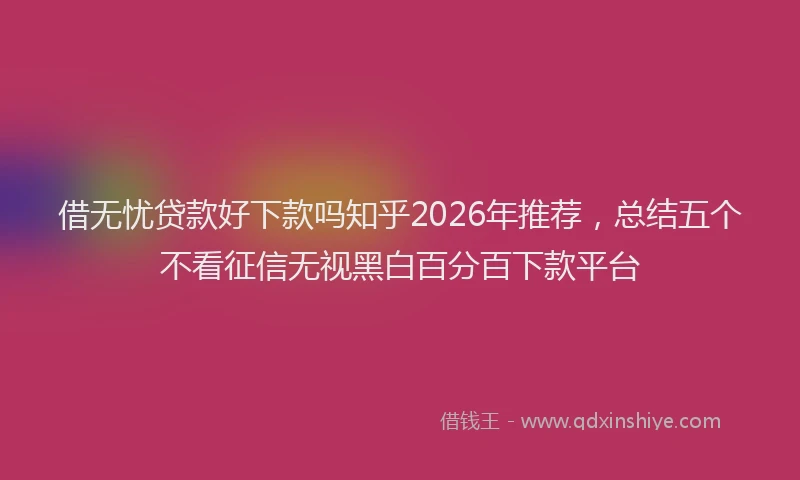 借无忧贷款好下款吗知乎2026年推荐，总结五个不看征信无视黑白百分百下款平台