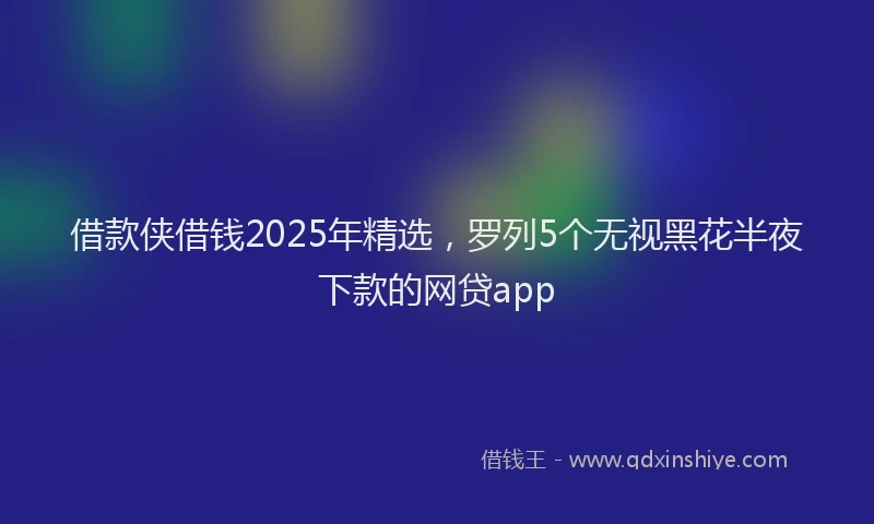 借款侠借钱2025年精选,罗列5个无视黑花半夜下款的网贷app