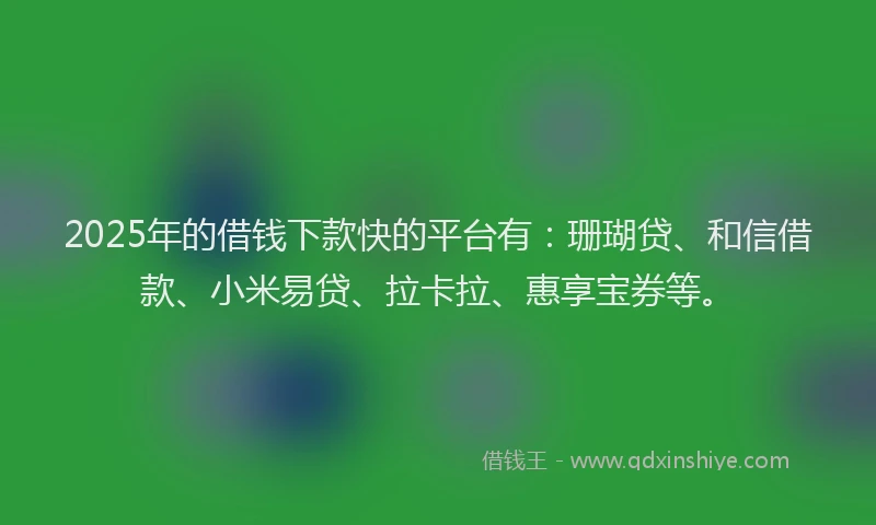 2025年的借钱下款快的平台有：珊瑚贷、和信借款、小米易贷、拉卡拉、惠享宝券等。
