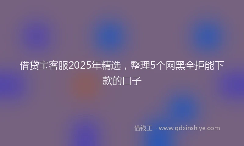 借贷宝客服2025年精选，整理5个网黑全拒能下款的口子