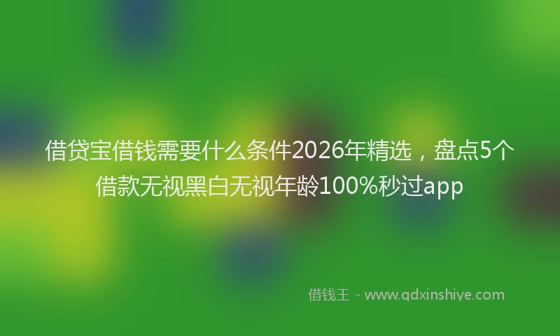 借贷宝借钱需要什么条件2026年精选,盘点5个借款无视黑白无视年龄100%秒过app